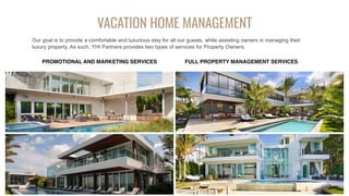 VACATION HOME MANAGEMENT
Our goal is to provide a comfortable and luxurious stay for all our guests, while assisting owners in managing their
luxury property. As such, YHI Partners provides two types of services for Property Owners.
PROMOTIONAL AND MARKETING SERVICES FULL PROPERTY MANAGEMENT SERVICES
 