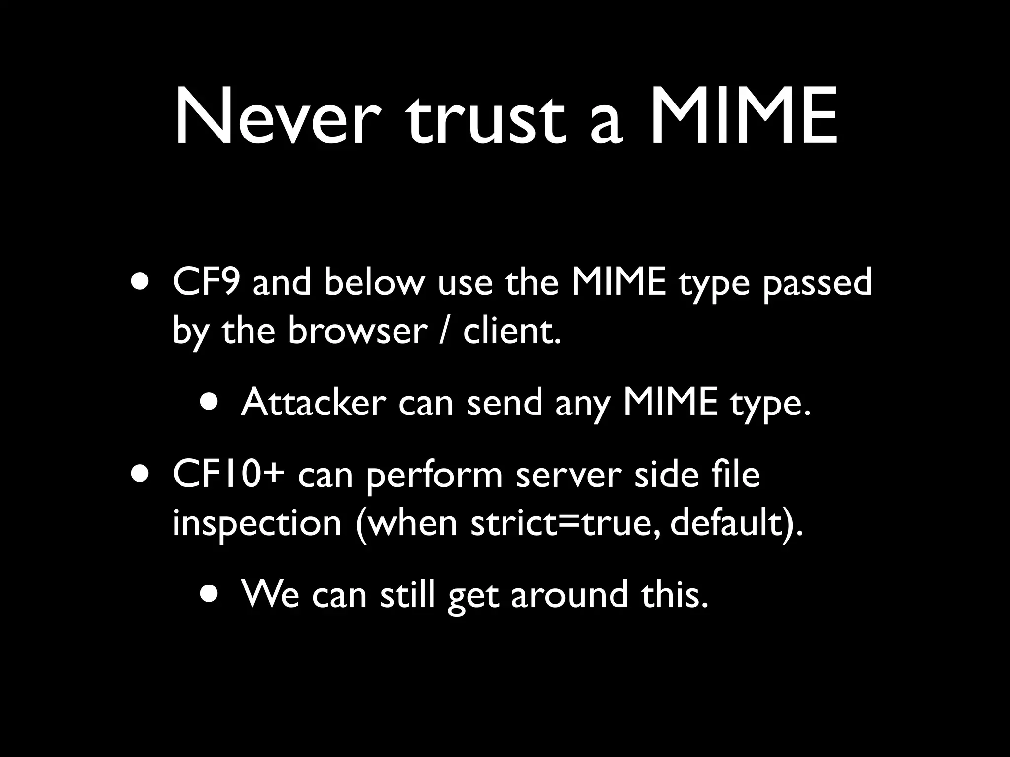 Never trust a MIME
• CF9 and below use the MIME type passed
by the browser / client.
• Attacker can send any MIME type.
• CF10+ can perform server side ﬁle
inspection (when strict=true, default).
• We can still get around this.
 