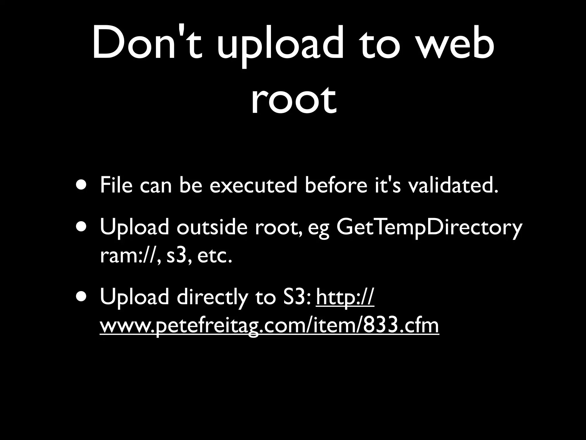 Don't upload to web
root
• File can be executed before it's validated.
• Upload outside root, eg GetTempDirectory
ram://, s3, etc.
• Upload directly to S3: http://
www.petefreitag.com/item/833.cfm
 