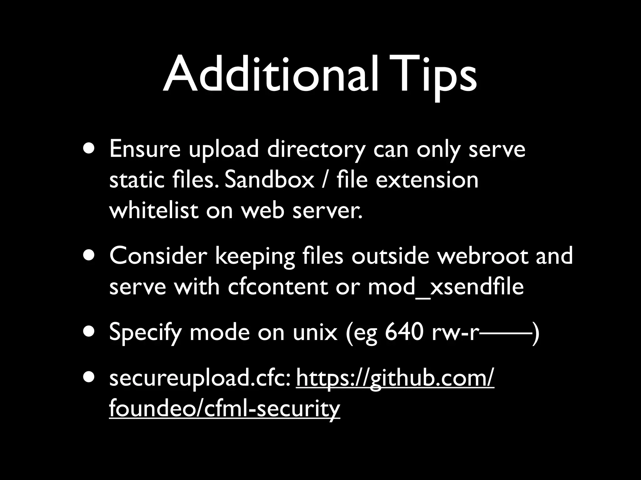 Additional Tips
• Ensure upload directory can only serve
static ﬁles. Sandbox / ﬁle extension
whitelist on web server.
• Consider keeping ﬁles outside webroot and
serve with cfcontent or mod_xsendﬁle
• Specify mode on unix (eg 640 rw-r——)
• secureupload.cfc: https://github.com/
foundeo/cfml-security
 