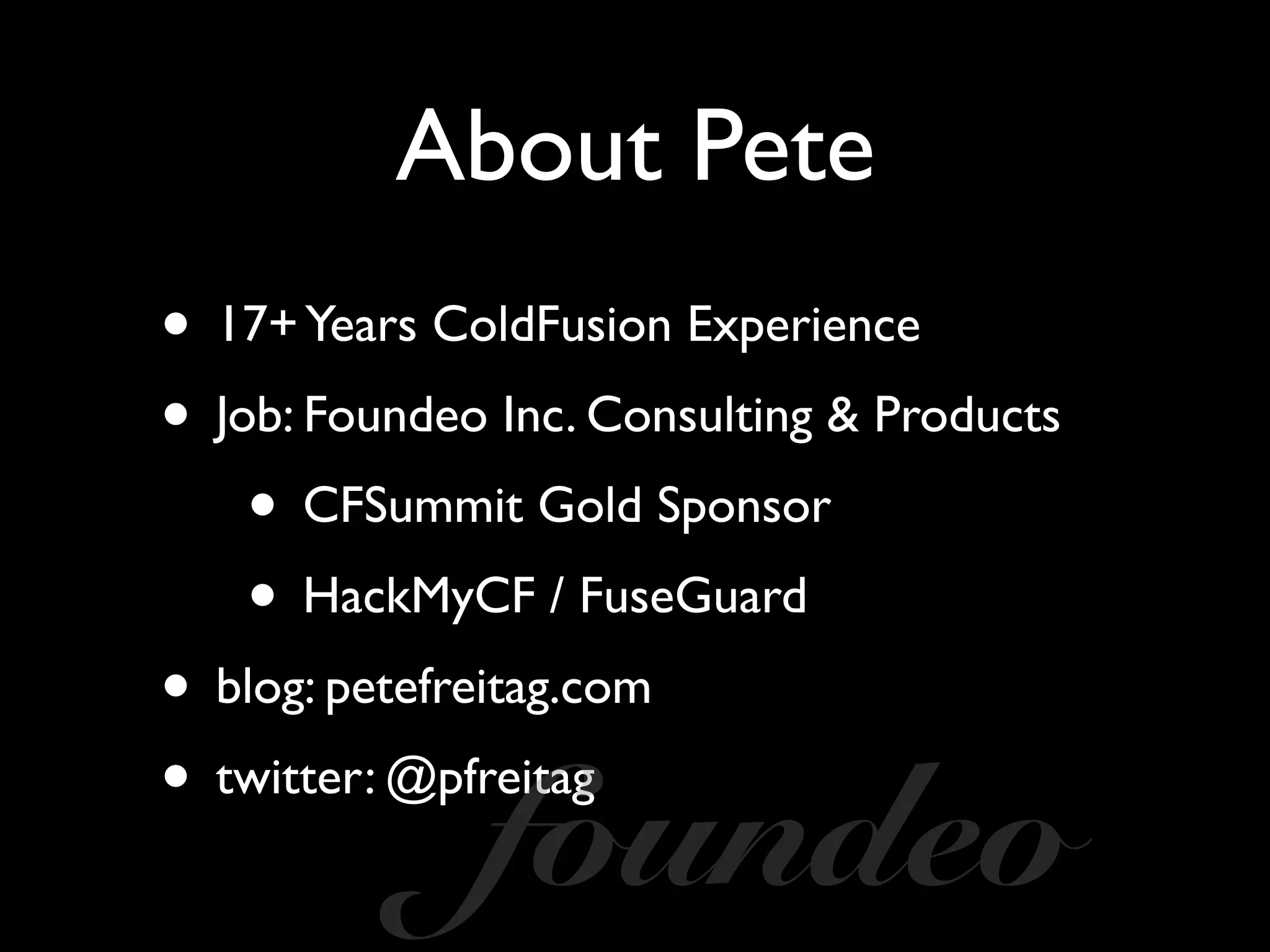 About Pete
• 17+Years ColdFusion Experience
• Job: Foundeo Inc. Consulting & Products
• CFSummit Gold Sponsor
• HackMyCF / FuseGuard
• blog: petefreitag.com
• twitter: @pfreitag
foundeo
 