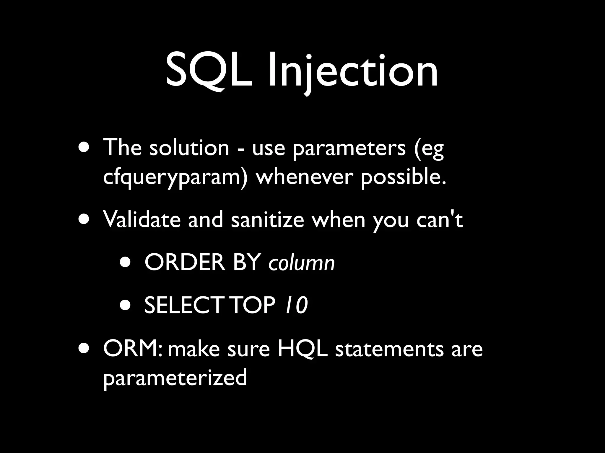 SQL Injection
• The solution - use parameters (eg
cfqueryparam) whenever possible.
• Validate and sanitize when you can't
• ORDER BY column
• SELECT TOP 10
• ORM: make sure HQL statements are
parameterized
 