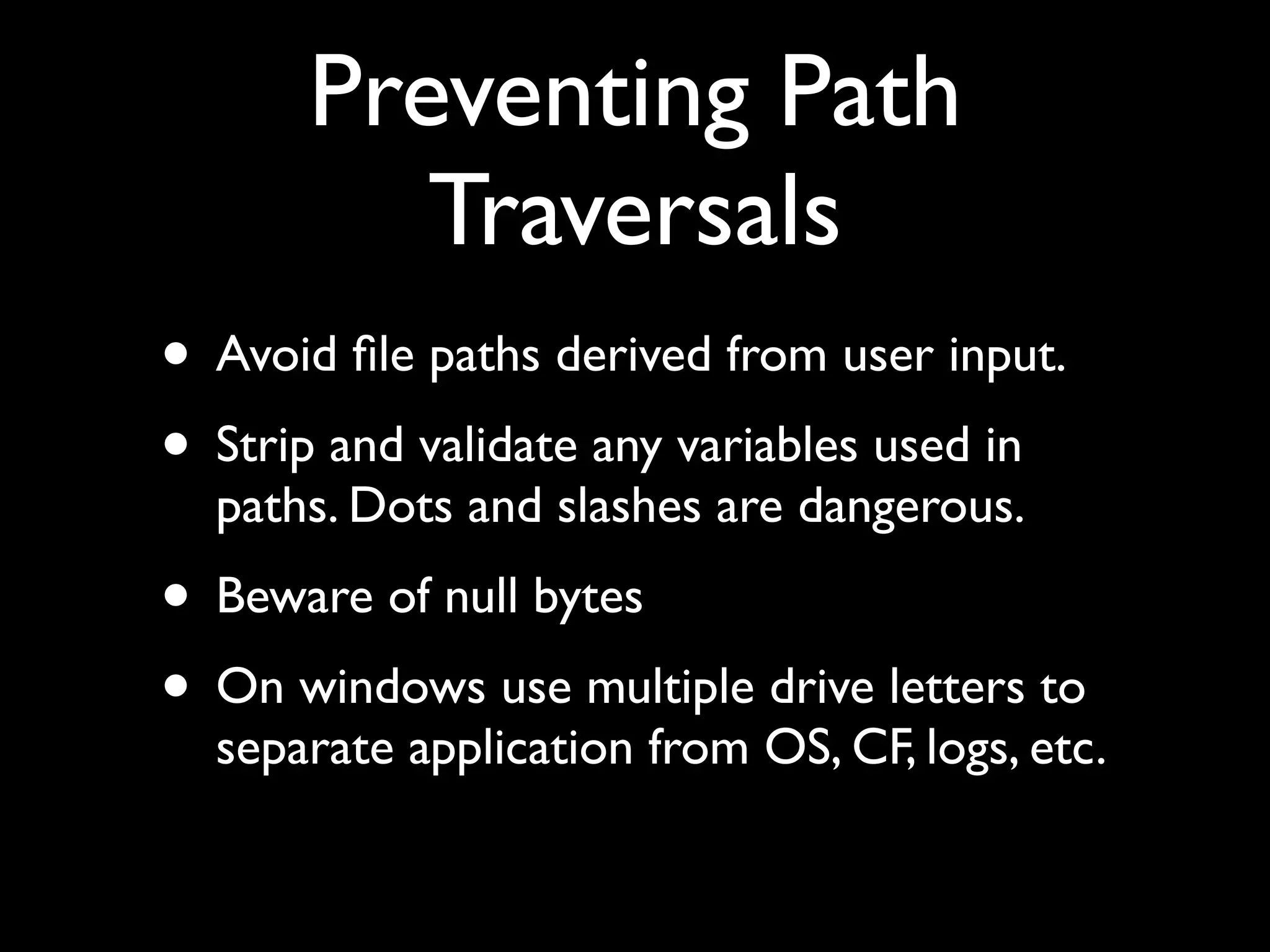 Preventing Path
Traversals
• Avoid ﬁle paths derived from user input.
• Strip and validate any variables used in
paths. Dots and slashes are dangerous.
• Beware of null bytes
• On windows use multiple drive letters to
separate application from OS, CF, logs, etc.
 
