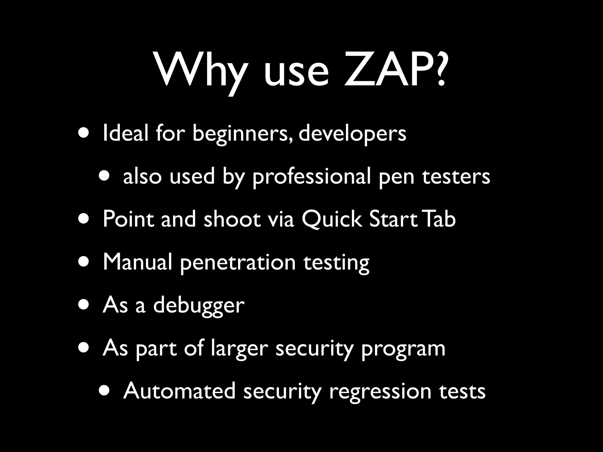 Why use ZAP?
• Ideal for beginners, developers
• also used by professional pen testers
• Point and shoot via Quick Start Tab
• Manual penetration testing
• As a debugger
• As part of larger security program
• Automated security regression tests
 