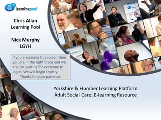 Yorkshire & Humber Learning PlatformAdult Social Care: E-learning Resource Chris Allan Learning Pool Nick Murphy  LGYH If you are seeing this screen then you are in the right place and we are just waiting for everyone to log in. We will begin shortly. Thanks for your patience. 