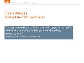 Open Badges
Open Badges: Jisc RSC Y&H Moodle User Group 15/5/14
Feedback from LOL participants
“It was nice to see a badges scheme in operation. I really
did think that collecting badges incentivised my
participation.”
Participant, Jisc e-Assessment for Learning course
 