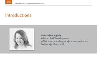 Introductions
Open Badges: Jisc RSC Y&H Moodle User Group 15/5/14
Celeste McLaughlin
Advisor: Staff Development
e-Mail: celeste.mclaughlin@rsc-scotland.ac.uk
Twitter: @celeste_mcl
 