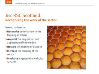 Open Badges: Jisc RSC Y&H Moodle User Group 15/5/14
Jisc RSC Scotland
Issuing badges to:
»Recognise contribution to the
learning of others
»Accredit the acquisition and
application of knowledge
»Reward the sharing of practice
»Increase the learning of the
sector
»Motivate engagement with Jisc
services
Recognising the work of the sector
From Flickr by justus.thane
 