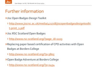 Further information
»Jisc Open Badges DesignToolkit
› http://www.jiscrsc.ac.uk/media/421718/jiscopenbadgesdesigntoolki
t-print_1.pdf
»Jisc RSC Scotland Open Badges
› http://www.rsc-scotland.org/?page_id=2223
»Replacing paper based certification of CPD activities with Open
Badges at Borders College
› http://www.rsc-scotland.org/?p=3805
»Open BadgeAdventure at Borders College
› http://www.rsc-scotland.org/?p=2454
Open Badges: Jisc RSC Y&H Moodle User Group 15/5/14
 