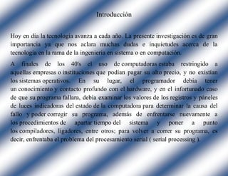 Introducción
Hoy en día la tecnología avanza a cada año. La presente investigación es de gran
importancia ya que nos aclara muchas dudas e inquietudes acerca de la
tecnología en la rama de la ingeniería en sistema o en computación.
A finales de los 40's el uso de computadoras estaba restringido a
aquellas empresas o instituciones que podían pagar su alto precio, y no existían
los sistemas operativos. En su lugar, el programador debía tener
un conocimiento y contacto profundo con el hardware, y en el infortunado caso
de que su programa fallara, debía examinar los valores de los registros y páneles
de luces indicadoras del estado de la computadora para determinar la causa del
fallo y poder corregir su programa, además de enfrentarse nuevamente a
los procedimientos de apartar tiempo del sistema y poner a punto
los compiladores, ligadores, entre otros; para volver a correr su programa, es
decir, enfrentaba el problema del procesamiento serial ( serial processing ).
 