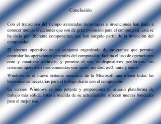 Conclusión
Con el transcurso del tiempo avanzadas tecnologías e invenciones han dado a
conocer nuevas creaciones que son de gran evolución para el computador, esta se
ha dado por diferente componentes que han surgido partir de la invención del
computador.
El sistema operativo es un conjunto organizado de programas que permite
controlar las operaciones generales del computador, facilita el uso de operaciones
crea y mantiene archivos, y permite el uso de dispositivos periféricos, los
sistemas operativos más conocidos son: cp/m, ms-dos, os/2, unix y xenix.
Windows es el nuevo sistema operativo de la Microsoft que ofrece todas las
herramientas necesarias para el trabajo diario con el computador.
La versión Windows es más potente y proporciona al usuario plataforma de
trabajo más sólida, estas a medida de su actualización ofrecen nuevas bondades
para el mejor uso.
 