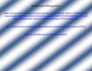 Referencias bibliográficas
https://www.google.co.ve/search?q=sistema+operativo+windows&espv=2&biw=1280&bih=918&s
ource=lnms&tbm=isch&sa=X&ved=0ahUKEwi_mauH05fSAhWGWSYKHU6NBp4Q_AUIBigB
#tbm=isch&q=sistema+operativo+windows.png&imgrc=HYWzezt9uKYsJM:
http://elcomercio.pe/tecnologia/actualidad/windows-su-evolucion-traves-anos-noticia-1487553
https://es.wikipedia.org/wiki/Microsoft_Windows
 