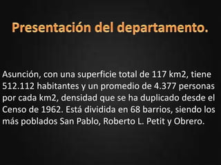 oPresentación del departamento.
oUbicación.
oActividades Resaltantes.
oSitios turísticos.
oHabitantes.
oTradiciones.
oAutor.
Asunción, con una superficie total de 117 km2, tiene
512.112 habitantes y un promedio de 4.377 personas
por cada km2, densidad que se ha duplicado desde el
Censo de 1962. Está dividida en 68 barrios, siendo los
más poblados San Pablo, Roberto L. Petit y Obrero.
 