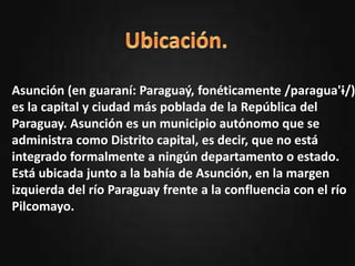 oPresentación del departamento.
oUbicación.
oActividades Resaltantes.
oSitios turísticos.
oHabitantes.
oTradiciones.
oAutor.
Asunción (en guaraní: Paraguaý, fonéticamente /paɾaɡua'ɨ/)
es la capital y ciudad más poblada de la República del
Paraguay. Asunción es un municipio autónomo que se
administra como Distrito capital, es decir, que no está
integrado formalmente a ningún departamento o estado.
Está ubicada junto a la bahía de Asunción, en la margen
izquierda del río Paraguay frente a la confluencia con el río
Pilcomayo.
 