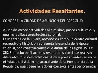 oPresentación del departamento.
oUbicación.
oActividades Resaltantes.
oSitios turísticos.
oHabitantes.
oTradiciones.
oAutor.
CONOCER LA CIUDAD DE ASUNCIÓN DEL PARAGUAY
Asunción ofrece actividades al aire libre, paseos culturales y
una maravillosa arquitectura colonial.
La Manzana de la Rivera, reconocida como un centro cultural
recreativo e histórico, representa la esencia de la época
colonial, con construcciones que datan de los siglos XVIII y
XIX. Son ocho edificaciones restauradas donde se realizan
diferentes muestras artísticas. A muy pocas cuadras se ubica
el Palacio del Gobierno, actual sede de la Presidencia de la
República, que posee miradores con excelentes panorámicas.
 
