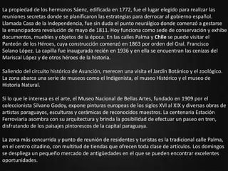 oPresentación del departamento.
oUbicación.
oActividades Resaltantes.
oSitios turísticos.
oHabitantes.
oTradiciones.
oAutor.
La propiedad de los hermanos Sáenz, edificada en 1772, fue el lugar elegido para realizar las
reuniones secretas donde se planificaron las estrategias para derrocar al gobierno español.
Llamada Casa de la Independencia, fue sin duda el punto neurálgico donde comenzó a gestarse
la emancipadora revolución de mayo de 1811. Hoy funciona como sede de conservación y exhibe
documentos, muebles y objetos de la época. En las calles Palma y Chile se puede visitar el
Panteón de los Héroes, cuya construcción comenzó en 1863 por orden del Gral. Francisco
Solano López. La capilla fue inaugurada recién en 1936 y en ella se encuentran las cenizas del
Mariscal López y de otros héroes de la historia.
Saliendo del circuito histórico de Asunción, merecen una visita el Jardín Botánico y el zoológico.
La zona abarca una serie de museos como el Indigenista, el museo Histórico y el museo de
Historia Natural.
Si lo que le interesa es el arte, el Museo Nacional de Bellas Artes, fundado en 1909 por el
coleccionista Silvano Godoy, expone pinturas europeas de los siglos XVI al XIX y diversas obras de
artistas paraguayos, esculturas y cerámicas de reconocidos maestros. La centenaria Estación
Ferroviaria asombra con su arquitectura y brinda la posibilidad de efectuar un paseo en tren,
disfrutando de los paisajes pintorescos de la capital paraguaya.
La zona más concurrida y punto de reunión de residentes y turistas es la tradicional calle Palma,
en el centro citadino, con multitud de tiendas que ofrecen toda clase de artículos. Los domingos
se despliega un pequeño mercado de antigüedades en el que se pueden encontrar excelentes
oportunidades.
 