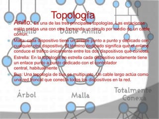 Topología
 Anillo: Es una de las tres principales topologías. Las estaciones
están unidas una con otra formando un círculo por medio de un cable
común.
 Malla: cada dispositivo tiene un enlace punto a punto y dedicado con
cualquier otro dispositivo. El término dedicado significa que el enlace
conduce el tráfico únicamente entre los dos dispositivos que conecta.
 Estrella: En la topología en estrella cada dispositivo solamente tiene
un enlace punto a punto dedicado con el controlador
central, habitualmente
 Bus: Una topología de bus es multipunto. Un cable largo actúa como
una red troncal que conecta todos los dispositivos en la red.
 