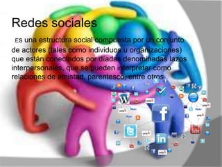 Redes sociales
Es una estructura social compuesta por un conjunto
de actores (tales como individuos u organizaciones)
que están conectados por díadas denominadas lazos
interpersonales, que se pueden interpretar como
relaciones de amistad, parentesco, entre otros.
 