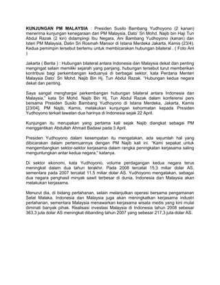 KUNJUNGAN PM MALAYSIA : Presiden Susilo Bambang Yudhoyono (2 kanan)
menerima kunjungan kenegaraan dari PM Malaysia, Dato’ Sri Mohd. Najib bin Haji Tun
Abdul Razak (2 kiri) didampingi Ibu Negara, Ani Bambang Yudhoyono (kanan) dan
Isteri PM Malaysia, Datin Sri Rosmah Mansor di Istana Merdeka Jakarta, Kamis (23/4).
Kedua pemimpin tersebut bertemu untuk membicarakan hubungan bilateral . ( Foto Ant
)
Jakarta ( Berita ) : Hubungan bilateral antara Indonesia dan Malaysia dekat dan penting
mengingat selain memiliki sejarah yang panjang, hubungan tersebut turut memberikan
kontribusi bagi perkembangan keduanya di berbagai sektor, kata Perdana Menteri
Malaysia Dato’ Sri Mohd. Najib Bin Hj. Tun Abdul Razak. “Hubungan kedua negara
dekat dan penting.
Saya sangat menghargai perkembangan hubungan bilateral antara Indonesia dan
Malaysia,” kata Sri Mohd. Najib Bin Hj. Tun Abdul Razak dalam konferensi pers
bersama Presiden Susilo Bambang Yudhoyono di Istana Merdeka, Jakarta, Kamis
[23/04]. PM Najib, Kamis, melakukan kunjungan kehormatan kepada Presiden
Yudhoyono terkait lawatan dua harinya di Indonesia sejak 22 April.
Kunjungan itu merupakan yang pertama kali sejak Najib diangkat sebagai PM
menggantikan Abdullah Ahmad Badawi pada 3 April.
Presiden Yudhoyono dalam kesempatan itu mengatakan, ada sejumlah hal yang
dibicarakan dalam pertemuannya dengan PM Najib kali ini. “Kami sepakat untuk
mengembangkan sektor-sektor kerjasama dalam rangka peningkatan kerjasama saling
menguntungkan antar kedua negara,” katanya.
Di sektor ekonomi, kata Yudhoyono, volume perdagangan kedua negara terus
meningkat dalam dua tahun terakhir. Pada 2008 tercatat 15,3 miliar dolar AS,
sementara pada 2007 tercatat 11,5 miliar dolar AS. Yudhoyono mengatakan, sebagai
dua negara penghasil minyak sawit terbesar di dunia, Indonesia dan Malaysia akan
melakukan kerjasama.
Menurut dia, di bidang pertahanan, selain melanjutkan operasi bersama pengamanan
Selat Malaka, Indonesia dan Malaysia juga akan meningkatkan kerjasama industri
pertahanan, sementara Malaysia menawarkan kerjasama wisata medis yang kini mulai
diminati banyak pihak. Realisasi investasi Malaysia di Indonesia tahun 2008 sebesar
363,3 juta dolar AS meningkat dibanding tahun 2007 yang sebesar 217,3 juta dolar AS.
 
