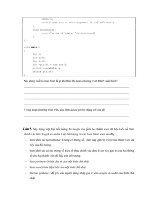 idata=d; 
cout<<"constructor with argument is called"<<endl; 
} 
void showData(){ 
cout<<"value of idata: "<<idata<<endl; 
} 
}; 
void main() 
{ 
Int i; 
Int j(8); 
Int k=10; 
Int *ptrInt = new Int(); 
ptrInt->showData(); 
delete ptrInt; 
} 
Nội dung xuất ra màn hình là gì khi thực thi đoạn chương trình trên? Giải thích? 
................................................................................................................................................ 
................................................................................................................................................ 
................................................................................................................................................ 
................................................................................................................................................ 
Trong đoạn chương trình trên, câu lệnh delete ptrInt; dùng để làm gì? 
................................................................................................................................................ 
................................................................................................................................................ 
Câu 5. Xây dựng một lớp đối tượng Rectangle mà gồm hai thành viên dữ liệu kiểu số thực 
chính xác đơn: length và width. Lớp đối tượng có các hàm thành viên sau đây: 
- hàm khởi tạo (constructor) không có thông số. Hàm này gán trị 0 cho hai thành viên dữ 
liệu của đối tượng. 
- hàm khởi tạo có hai thông số kiểu số thực chính xác đơn. Hàm này gán trị của hai thông 
số cho hai thành viên dữ liệu của đối tượng. 
- hàm perimeter() tính chu vi của một hình chữ nhật. 
- hàm area() tính diện tích của một hình chữ nhật. 
- thủ tục getdata( ) để yêu cầu người dùng nhập giá trị cho length và width của hình chữ 
nhật 
 