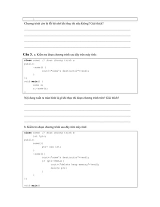 } 
Chương trình còn bị lỗi bộ nhớ khi thực thi nữa không? Giải thích? 
................................................................................................................................................ 
................................................................................................................................................ 
................................................................................................................................................ 
................................................................................................................................................ 
Câu 3. a. Kiểm tra đoạn chương trình sau đây trên máy tính: 
class some{ // doan chuong trinh a 
public: 
~some() { 
cout<<"some's destructor"<<endl; 
} 
}; 
void main() { 
some s; 
s.~some(); 
} 
Nội dung xuất ra màn hình là gì khi thực thi đoạn chương trình trên? Giải thích? 
................................................................................................................................................ 
................................................................................................................................................ 
................................................................................................................................................ 
................................................................................................................................................ 
b. Kiểm tra đoạn chương trình sau đây trên máy tính: 
class some{ // doan chuong trinh b 
int *ptr; 
public: 
some(){ 
ptr= new int; 
} 
~some(){ 
cout<<"some's destructor"<<endl; 
if (ptr!=NULL){ 
cout<<"delete heap memory"<<endl; 
delete ptr; 
} 
} 
}; 
void main() 
 