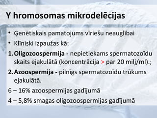 Y hromosomas mikrodelēcijas
• Ģenētiskais pamatojums vīriešu neauglībai
• Klīniski izpaužas kā:
1.Oligozoospermija - nepietiekams spermatozoīdu
skaits ejakulātā (koncentrācija > par 20 milj/ml).;
2.Azoospermija - pilnīgs spermatozoīdu trūkums
ejakulātā.
6 – 16% azoospermijas gadījumā
4 – 5,8% smagas oligozoospermijas gadījumā

 