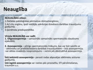 Neauglība
NEAUGLĪBAS cēloņi:
1.Dažādas patoloģiskas pārmaiņas dzimumorgānos;
2.Arī citu orgānu, īpaši iekšējās sekrēcijas dziedzeru darbības traucējumu
gadījumā;
3.Ģenētiska predisponētība.
Vīrieša NEAUGLĪBA var radīt:
1. Oligozoospermija – samazināts samazināts spermatozīdu daudzums
ejakulātā;
2. Azoospermija – pilnīgs spermatozoīdu trūkums, kas var būt saistīts ar
- sēklinieku un priekšdziedzera darbības traucējumiem – īstā azoospermija;
-vai sēklas izvadceļu nosprostojums – neīstā jeb obstruktīvā azoospermija.
Īstā iedzimtā azoospermija - parasti rodas abpusējas sēklinieku aiztures
gadījumā,
īstā iegūtā azoospermija var rasties pēc prostatīta, STI pārslimošanas,
traumām u.c.

 