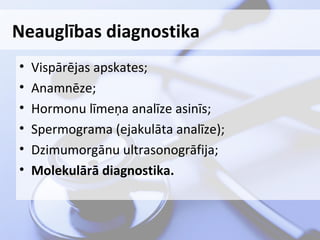 Neauglības diagnostika
•
•
•
•
•
•

Vispārējas apskates;
Anamnēze;
Hormonu līmeņa analīze asinīs;
Spermograma (ejakulāta analīze);
Dzimumorgānu ultrasonogrāfija;
Molekulārā diagnostika.

 