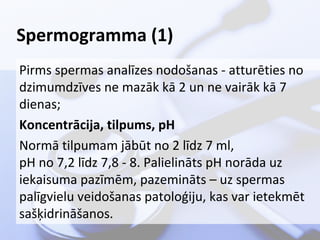 Spermogramma (1)
Pirms spermas analīzes nodošanas - atturēties no
dzimumdzīves ne mazāk kā 2 un ne vairāk kā 7
dienas;
Koncentrācija, tilpums, pH
Normā tilpumam jābūt no 2 līdz 7 ml,
pH no 7,2 līdz 7,8 - 8. Palielināts pH norāda uz
iekaisuma pazīmēm, pazemināts – uz spermas
palīgvielu veidošanas patoloģiju, kas var ietekmēt
sašķidrināšanos.

 