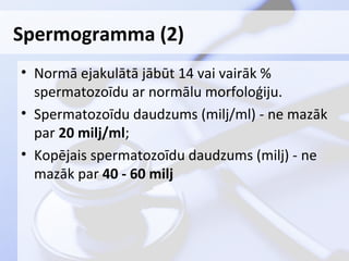 Spermogramma (2)
• Normā ejakulātā jābūt 14 vai vairāk %
spermatozoīdu ar normālu morfoloģiju.
• Spermatozoīdu daudzums (milj/ml) - ne mazāk
par 20 milj/ml;
• Kopējais spermatozoīdu daudzums (milj) - ne
mazāk par 40 - 60 milj

 
