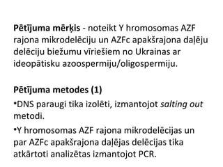 Pētījuma mērķis - noteikt Y hromosomas AZF
rajona mikrodelēciju un AZFc apakšrajona daļēju
delēciju biežumu vīriešiem no Ukrainas ar
ideopātisku azoospermiju/oligospermiju.
Pētījuma metodes (1)
•DNS paraugi tika izolēti, izmantojot salting out
metodi.
•Y hromosomas AZF rajona mikrodelēcijas un
par AZFc apakšrajona daļējas delēcijas tika
atkārtoti analizētas izmantojot PCR.

 