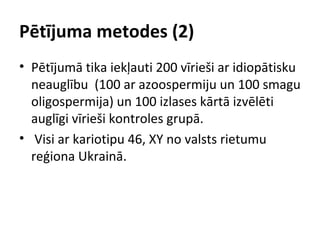 Pētījuma metodes (2)
• Pētījumā tika iekļauti 200 vīrieši ar idiopātisku
neauglību (100 ar azoospermiju un 100 smagu
oligospermija) un 100 izlases kārtā izvēlēti
auglīgi vīrieši kontroles grupā.
• Visi ar kariotipu 46, XY no valsts rietumu
reģiona Ukrainā.

 