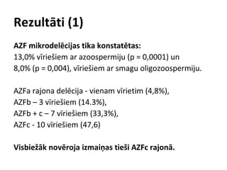 Rezultāti (1)
AZF mikrodelēcijas tika konstatētas:
13,0% vīriešiem ar azoospermiju (p = 0,0001) un
8,0% (p = 0,004), vīriešiem ar smagu oligozoospermiju.
AZFa rajona delēcija - vienam vīrietim (4,8%),
AZFb – 3 vīriešiem (14.3%),
AZFb + c – 7 vīriešiem (33,3%),
AZFc - 10 vīriešiem (47,6)
Visbiežāk novēroja izmaiņas tieši AZFc rajonā.

 