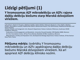 Līdzīgi pētījumi (1)

Y hromosomas AZF mikrodelēciju un AZFc rajona
daļēju delēciju biežums starp Marokā dzīvojošiem
vīriešiem.
Laila Imken1, Brahim El Houate1, Abdelaziz Chafik2, Halima Nahili1, Redouane Boulouiz1, Omar Abidi1, Elbakkay
Chadli1, Noureddine Louanjli3, Abdelouhab Elfath3, Mohammed Hassar1, Ken McElreavey4, Abdelhamid Barakat1 and
Hassan Rouba1
1Human Genetic and Cytogenetic Unit, Research Department, Pasteur Institute of Morocco, Ezzahraoui 20100
Casablanca, Morocco
2Laboratory of Anthropogenetic and Biostatistic, University Chouaib Doukkali, 299 Eljadida 24000, Morocco
3In Vitro Fecondation Center, 40 Rue Prince Moulay Abedelah 20 000, Casablanca, Morocco
4Reproduction, Fertility and Population Unit, Developmental Biology Department, Pasteur Institute, 25 Rue Docteur
Roux, Paris, France

Pētījuma mērķis: Izvērtētu Y hromosomu
mikrodelēciju un AZFc apakšrajona daļējo delēciju
biežums Marokā dzīvojošiem vīriešiem. Kā arī
apspriest AZF delēciju klīnisko nozīmi.

 