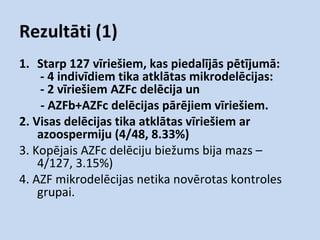 Rezultāti (1)
1. Starp 127 vīriešiem, kas piedalījās pētījumā:
- 4 indivīdiem tika atklātas mikrodelēcijas:
- 2 vīriešiem AZFc delēcija un
- AZFb+AZFc delēcijas pārējiem vīriešiem.
2. Visas delēcijas tika atklātas vīriešiem ar
azoospermiju (4/48, 8.33%)
3. Kopējais AZFc delēciju biežums bija mazs –
4/127, 3.15%)
4. AZF mikrodelēcijas netika novērotas kontroles
grupai.

 