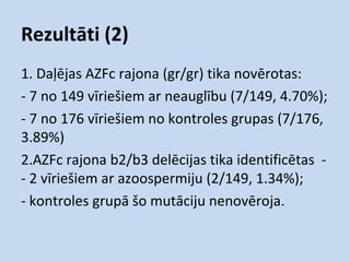 Rezultāti (2)
1. Daļējas AZFc rajona (gr/gr) tika novērotas:
- 7 no 149 vīriešiem ar neauglību (7/149, 4.70%);
- 7 no 176 vīriešiem no kontroles grupas (7/176,
3.89%)
2.AZFc rajona b2/b3 delēcijas tika identificētas - 2 vīriešiem ar azoospermiju (2/149, 1.34%);
- kontroles grupā šo mutāciju nenovēroja.

 