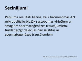 Secinājumi
Pētījuma rezultāti liecina, ka Y hromosomas AZF
mikrodelēciju biežāk sastopamas vīriešiem ar
smagiem spermatoģenēzes traucējumiem,
turklāt gr/gr delēcijas nav saistītas ar
spermatoģenēzes traucējumiem.

http://www.nature.com/aja/journal/v9/n5/abs/aja200781a.html

 