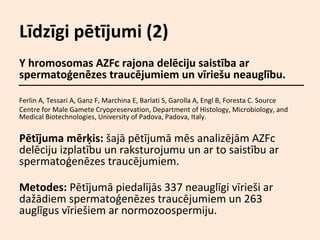 Līdzīgi pētījumi (2)
Y hromosomas AZFc rajona delēciju saistība ar
spermatoģenēzes traucējumiem un vīriešu neauglību.
Ferlin A, Tessari A, Ganz F, Marchina E, Barlati S, Garolla A, Engl B, Foresta C. Source
Centre for Male Gamete Cryopreservation, Department of Histology, Microbiology, and
Medical Biotechnologies, University of Padova, Padova, Italy.

Pētījuma mērķis: šajā pētījumā mēs analizējām AZFc
delēciju izplatību un raksturojumu un ar to saistību ar
spermatoģenēzes traucējumiem.
Metodes: Pētījumā piedalījās 337 neauglīgi vīrieši ar
dažādiem spermatoģenēzes traucējumiem un 263
auglīgus vīriešiem ar normozoospermiju.

 
