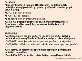 Rezultāti:
•Tika identificēti 18 gadījumi (18/337, 5.3%) ar daļējām AZFc
delēcijām neauglīgo vīriešu grupā un 1 gadījumā kontroles grupā
(1/263, 0.4%).
•17 AZFc "gr / gr" delēcija
•1 AZFc "b2/b3" delēcija;
•1 de novo B3 un B4 amplikonu delēcija;.
•Daļēju AZFc delēciju saistītas ar dažādiem spermatoģenēzes
fenotipiem - sākot no pilnīgas azoospermija tikai mēreni
oligozoospermia.
Secinājumi:
•Veiktais pētījums par par DAZ gēna kopijām liecina, ka delēciju
nozīme vīriešu neauglības izraisīšanā ir atkarīga no tās novietojuma.
•DAZ1/DAZ2 delēcijas saistītas ar spermatoģenēzes traucējumiem;
•DAZ3/DAZ4 delēcijas – neliela vai nekāda ietekme uz spermatoģenēzi
.
•Dati liecina, ka ietekme uz spermatoģenēzi ir gan pilnīgai AZFc
delēcijai - neauglība,
•Gan daļējai AZFc delēcijām – riska faktors neauglības attīstībā.
http://www.ncbi.nlm.nih.gov/pubmed/15744033

 