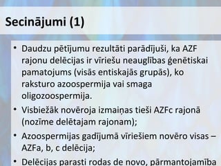Secinājumi (1)
• Daudzu pētījumu rezultāti parādījuši, ka AZF
rajonu delēcijas ir vīriešu neauglības ģenētiskai
pamatojums (visās entiskajās grupās), ko
raksturo azoospermija vai smaga
oligozoospermija.
• Visbiežāk novēroja izmaiņas tieši AZFc rajonā
(nozīme delētajam rajonam);
• Azoospermijas gadījumā vīriešiem novēro visas –
AZFa, b, c delēcija;
• Delēcijas parasti rodas de novo, pārmantojamība

 