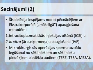 Secinājumi (2)
• Šīs delēcija iespējams nodot pēcnācējiem ar
Ekstrakorporālā („mākslīgā”) apaugļošana
metodēm:
1.intracitoplazmatiskās injekcijas olšūnā (ICSI) u
2.In vitro (ārpusķermeņa) apaugļošana (IVF)
• Mikroķirurģiskās operācijas spermatozoīdu
iegūšanai no sēkliniekiem un sēklinieku
piedēkļiem piedēkļu audiem (TESE, TESA, MESA).

 