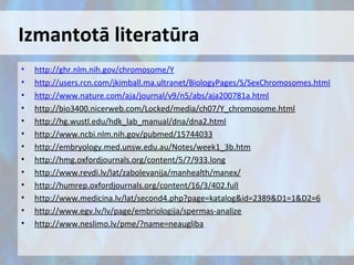 Izmantotā literatūra
•
•
•
•
•
•
•
•
•
•
•
•
•

http://ghr.nlm.nih.gov/chromosome/Y
http://users.rcn.com/jkimball.ma.ultranet/BiologyPages/S/SexChromosomes.html
http://www.nature.com/aja/journal/v9/n5/abs/aja200781a.html
http://bio3400.nicerweb.com/Locked/media/ch07/Y_chromosome.html
http://hg.wustl.edu/hdk_lab_manual/dna/dna2.html
http://www.ncbi.nlm.nih.gov/pubmed/15744033
http://embryology.med.unsw.edu.au/Notes/week1_3b.htm
http://hmg.oxfordjournals.org/content/5/7/933.long
http://www.revdi.lv/lat/zabolevanija/manhealth/manex/
http://humrep.oxfordjournals.org/content/16/3/402.full
http://www.medicina.lv/lat/second4.php?page=katalog&id=2389&D1=1&D2=6
http://www.egv.lv/lv/page/embriologija/spermas-analize
http://www.neslimo.lv/pme/?name=neaugliba

 