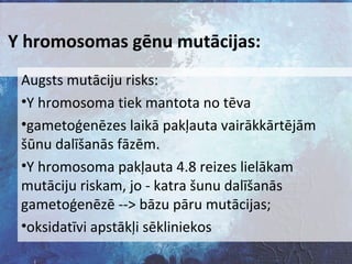 Y hromosomas gēnu mutācijas:
Augsts mutāciju risks:
•Y hromosoma tiek mantota no tēva
•gametoģenēzes laikā pakļauta vairākkārtējām
šūnu dalīšanās fāzēm.
•Y hromosoma pakļauta 4.8 reizes lielākam
mutāciju riskam, jo - katra šunu dalīšanās
gametoģenēzē --> bāzu pāru mutācijas;
•oksidatīvi apstākļi sēkliniekos

 
