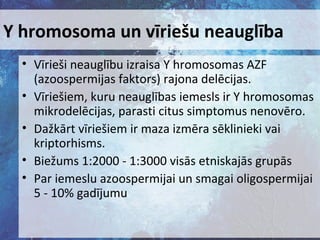 Y hromosoma un vīriešu neauglība
• Vīrieši neauglību izraisa Y hromosomas AZF
(azoospermijas faktors) rajona delēcijas.
• Vīriešiem, kuru neauglības iemesls ir Y hromosomas
mikrodelēcijas, parasti citus simptomus nenovēro.
• Dažkārt vīriešiem ir maza izmēra sēklinieki vai
kriptorhisms.
• Biežums 1:2000 - 1:3000 visās etniskajās grupās
• Par iemeslu azoospermijai un smagai oligospermijai
5 - 10% gadījumu

 