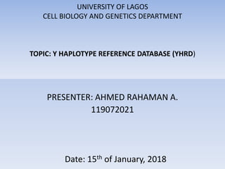 UNIVERSITY OF LAGOS
CELL BIOLOGY AND GENETICS DEPARTMENT
TOPIC: Y HAPLOTYPE REFERENCE DATABASE (YHRD)
PRESENTER: AHMED RAHAMAN A.
119072021
Date: 15th of January, 2018
 