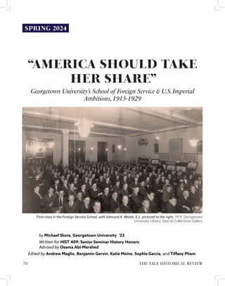 “AMERICA SHOULD TAKE
HER SHARE”
Georgetown University’s School of Foreign Service & U.S.Imperial
Ambitions,1915-1929
by Michael Skora, Georgetown University ’23
Written for HIST 409: Senior Seminar History Honors
Advised by Osama Abi-Mershed
Edited by Andrew Maglio, Benjamin Gervin, Katie Meine, Sophie Garcia, and Tiffany Pham
First class in the Foreign Service School, with Edmund A. Walsh, S.J,. pictured to the right, 1919, Georgetown
University LIbrary, Special Collections Gallery
SPRING 2024
THE YALE HISTORICAL REVIEW
70
 