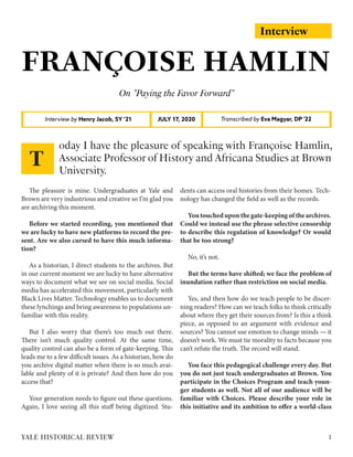 Interview
FRANÇOISE HAMLIN
On "Paying the Favor Forward"
Interview by Henry Jacob, SY ‘21 Transcribed by Eva Magyar, DP '22JULY 17, 2020
The pleasure is mine. Undergraduates at Yale and
Brown are very industrious and creative so I’m glad you
are archiving this moment.
Before we started recording, you mentioned that
we are lucky to have new platforms to record the pre-
sent. Are we also cursed to have this much informa-
tion?
As a historian, I direct students to the archives. But
in our current moment we are lucky to have alternative
ways to document what we see on social media. Social
media has accelerated this movement, particularly with
Black Lives Matter. Technology enables us to document
these lynchings and bring awareness to populations un-
familiar with this reality.
But I also worry that there’s too much out there.
There isn’t much quality control. At the same time,
quality control can also be a form of gate-keeping. This
leads me to a few difficult issues. As a historian, how do
you archive digital matter when there is so much avai-
lable and plenty of it is private? And then how do you
access that?
Your generation needs to figure out these questions.
Again, I love seeing all this stuff being digitized. Stu-
dents can access oral histories from their homes. Tech-
nology has changed the field as well as the records.
Youtoucheduponthegate-keepingofthearchives.
Could we instead use the phrase selective censorship
to describe this regulation of knowledge? Or would
that be too strong?
No, it’s not.
But the terms have shifted; we face the problem of
inundation rather than restriction on social media.
Yes, and then how do we teach people to be discer-
ning readers? How can we teach folks to think critically
about where they get their sources from? Is this a think
piece, as opposed to an argument with evidence and
sources? You cannot use emotion to change minds — it
doesn’t work. We must tie morality to facts because you
can’t refute the truth. The record will stand.
You face this pedagogical challenge every day. But
you do not just teach undergraduates at Brown. You
participate in the Choices Program and teach youn-
ger students as well. Not all of our audience will be
familiar with Choices. Please describe your role in
this initiative and its ambition to offer a world-class
oday I have the pleasure of speaking with Françoise Hamlin,
Associate Professor of History and Africana Studies at Brown
University.
T
1YALE HISTORICAL REVIEW
 