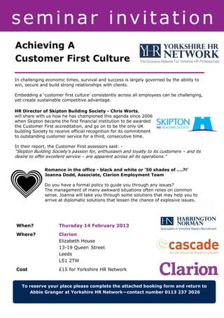 seminar invitation
Achieving A
Customer First Culture

In challenging economic times, survival and success is largely governed by the ability to
win, secure and build strong relationships with clients.

Embedding a ‘customer first culture’ consistently across all employees can be challenging,
yet create sustainable competitive advantage.

HR Director of Skipton Building Society - Chris Worts,
will share with us how he has championed this agenda since 2006
when Skipton became the first financial institution to be awarded
the Customer First accreditation, and go on to be the only UK
building Society to receive official recognition for its commitment
to outstanding customer service for a third, consecutive time.

In their report, the Customer First assessors said: -
"Skipton Building Society's passion for, enthusiasm and loyalty to its customers – and its
desire to offer excellent service – are apparent across all its operations."


              Romance in the office - black and white or ’50 shades of ….?!’
              Joanna Dodd, Associate, Clarion Employment Team

              Do you have a formal policy to guide you through any issues?
              The management of many awkward situations often relies on common
              sense. Joanna will take you through some solutions that may help you to
              arrive at diplomatic solutions that lessen the chance of explosive issues.




When?                Thursday 14 February 2013
Where?               Clarion
                     Elizabeth House
                     13-19 Queen Street
                     Leeds
                     LS1 2TW
Cost                 £15 for Yorkshire HR Network


   To reserve your place please complete the attached booking form and return to
       Abbie Granger at Yorkshire HR Network—contact number 0113 237 3026
 