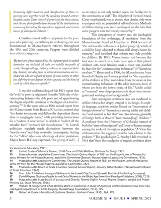 Increasing differentiation and classification of those re-
quiring care, together with the tendency toward centra-
lization under State control of provision for these classes,
and the use of the family home instead of the institution as
a means of providing for dependent,neglected,and certain
classes of delinquent children.12
Classification of welfare recipients for the pur-
pose of separating, specializing in,or denying care was
foundational to Massachusetts reforms throughout
the 19th and 20th centuries. Paupers were divided
into official categories:
The poor are of two classes:first,the impotent poor,in which
dominion are included all who are wholly incapable of
work, through old age, infancy, sickness, or corporeal debi-
lity. Second, the able poor, in which denomination are in-
cluded all who are capable of work, of some nature or other,
but differing in the degrees of their capacity and the kind of
work of which they are capable.13
It was the understanding of this 1821 report that
the“evils”of poverty originated from the“difficulty of dis-
criminating between the able poor and of apportioning
the degree of public provision to the degree of actual im-
potency.”14
In the same vein,an 1866 annual report from
the Massachusetts State Board of Charities asserted that
“it is better to separate and diffuse the dependent classes
than to congregate them,” while providing instructions
for a “system of observation” in which to “collect all the
valuable facts” necessary for classification.15
In Lowell,
politicians regularly made distinctions between the
“worthy poor” and their unworthy counterparts, fretting
for the “idlers” who took advantage of state provisions.
Mayor James B. Casey expressed, “the giving of aid […]
for Vocational Education, 1921).
12	 United States Children's Bureau, Child Care and Child Welfare; Outlines for Study, 1921.
13	 Massachusetts Legislative Committee, The Josiah Quincy Report of 1821 on the Pauper Laws of Massachu-
setts, Written for the Massachusetts Legislative Committee (Boston: Massachusetts Legislative Committee, 1821).
14	 Massachusetts Legislative Committee, The Josiah Quincy Report of 1821 on the Pauper Laws of Massachu-
setts, Written for the Massachusetts Legislative Committee, 1821.
15	 Massachusetts Board of State Charities, Second Annual Report, January 1866 (Boston: Massachusetts Board
of State Charities, 1866).
16	 Hon. John F. Meehan, Inaugural Address to the Lowell City Council (Lowell: Buckland Publishing Company).
17	 DavidWagner, Ordinary People: In and Out of Poverty in the Gilded Age (NewYork: Paradigm Publishers, 2008), 17, 28.
18	 Massachusetts State Board of Lunacy and Charity, Twenty-Eighth Annual Report (Boston: Wright and Potter
Printing Co. State Printers, 1906).
19	 William H. Slingerland, Child Welfare Work in California: A Study of Agencies and Institutions (New York: Spe-
cial Agent Department of Child-Helping, Russell Sage Foundation, 1916), 195.
20	 Robert A. Davis, Mentality of Orphans (Boston: Gorham Press, 1930), 164, 198.
as an injury is not only worked upon the family, but to
the community as well.” The objective of the state board,
Casey emphasized, was to ensure that charity only went
to paupers with no potential of self-sufficiency. Methods
of differentiating care were contingent on the idea that
some paupers were intrinscally unworthy.16
This conception of poverty was the ideological
foundation of the orphanage. A resolution from the
Massachusetts Board of Charities in 1864 warned of
“the unfavorable influences of [adult paupers], which, if
a child be long subjected to them, will always haunt his
memory,” and surmised that reform was only possible
for children. By 1895, Massachusetts had become the
first state to switch to a foster-care system that placed
children into rural families; such a move was justified
by fears for the “contaminating influences”of “licentious
mothers.”17
Reiterated in 1906, the Massachusetts State
Board of Charity and Lunacy pushed for “the separation
of the children at [the] institution from the more or less
contaminating influences of the adult inmates, most of
whom are from the lowest strata of life.” Adults coded
as “immoral” were disproportionately those from immi-
grant and working-class backgrounds.18
Anti-immigrant sentiment was not incidental to
welfare reform, but deeply integral to its design. In expli-
cit language, academic studies linked the “importation of
foreign laborers”to “dependency among adults and child-
ren,”and asserted as fact that “low class laborers,generally
of foreign birth or descent” have “menac[ing]” children.19
A professor from the University of Colorado warned of
both the“army of immigrants”and“army of human energy
among the ranks of the orphan population.” A “clear line
of demarcation,”he suggested,was the only solution to this
problem.20
The psychologist G. Stanley Hall remarked in
1916 that “from the standpoint of eugenic evolution alone
VOLUME XI ISSUE I SPRING 2021
5
 