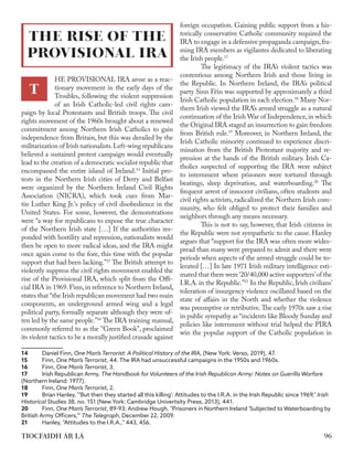 HE PROVISIONAL IRA arose as a reac-
tionary movement in the early days of the
Troubles, following the violent suppression
of an Irish Catholic-led civil rights cam-
paign by local Protestants and British troops. The civil
rights movement of the 1960s brought about a renewed
commitment among Northern Irish Catholics to gain
independence from Britain, but this was derailed by the
militarization of Irish nationalists.Left-wing republicans
believed a sustained protest campaign would eventually
lead to the creation of a democratic socialist republic that
encompassed the entire island of Ireland.14
Initial pro-
tests in the Northern Irish cities of Derry and Belfast
were organized by the Northern Ireland Civil Rights
Association (NICRA), which took cues from Mar-
tin Luther King Jr.'s policy of civil disobedience in the
United States. For some, however, the demonstrations
were “a way for republicans to expose the true character
of the Northern Irish state […] If the authorities res-
ponded with hostility and repression, nationalists would
then be open to more radical ideas, and the IRA might
once again come to the fore, this time with the popular
support that had been lacking.”15
The British attempt to
violently suppress the civil rights movement enabled the
rise of the Provisional IRA, which split from the Offi-
cial IRA in 1969.Finn,in reference to Northern Ireland,
states that “the Irish republican movement had two main
components, an underground armed wing and a legal
political party, formally separate although they were of-
ten led by the same people.”16
The IRA training manual,
commonly referred to as the "Green Book", proclaimed
its violent tactics to be a morally justified crusade against
14	 Daniel Finn, One Man’s Terrorist: A Political History of the IRA, (New York: Verso, 2019), 47.
15	Finn, One Man’s Terrorist, 44. The IRA had unsuccessful campaigns in the 1950s and 1960s.
16	Finn, One Man’s Terrorist, 3.
17	 Irish Republican Army, The Handbook for Volunteers of the Irish Republican Army: Notes on Guerilla Warfare
(Northern Ireland: 1977).
18	Finn, One Man’s Terrorist, 2.
19	 Brian Hanley, "'But then they started all this killing': Attitudes to the I.R.A. in the Irish Republic since 1969," ​
Irish
Historical Studies 38, no. 151 (New York: Cambridge Univertsity Press, 2013), 441.
20	Finn, One Man’s Terrorist, 89-93; Andrew Hough, "Prisoners in Northern Ireland 'Subjected to Waterboarding by
British Army Officers,'" The Telegraph, December 22, 2009.
21	 Hanley, "Attitudes to the I.R.A.," 443, 456.
foreign occupation. Gaining public support from a his-
torically conservative Catholic community required the
IRA to engage in a defensive propaganda campaign,fra-
ming IRA members as vigilantes dedicated to liberating
the Irish people.17
	 The legitimacy of the IRA’s violent tactics was
contentious among Northern Irish and those living in
the Republic. In Northern Ireland, the IRA’s political
party Sinn Féin was supported by approximately a third
Irish Catholic population in each election.18
Many Nor-
thern Irish viewed the IRA’s armed struggle as a natural
continuation of the Irish War of Independence,in which
the Original IRA staged an insurrection to gain freedom
from British rule.19
Moreover, in Northern Ireland, the
Irish Catholic minority continued to experience discri-
mination from the British Protestant majority and re-
pression at the hands of the British military. Irish Ca-
tholics suspected of supporting the IRA were subject
to internment where prisoners were tortured through
beatings, sleep deprivation, and waterboarding.20
The
frequent arrest of innocent civilians, often students and
civil rights activists, radicalized the Northern Irish com-
munity, who felt obliged to protect their families and
neighbors through any means necessary.
	 This is not to say, however, that Irish citizens in
the Republic were not sympathetic to the cause. Hanley
argues that “support for the IRA was often more wides-
pread than many were prepared to admit and there were
periods when aspects of the armed struggle could be to-
lerated […] In late 1971 Irish military intelligence esti-
mated that there were‘20/40,000 active supporters’of the
I.R.A. in the Republic.”21
In the Republic, Irish civilians’
toleration of insurgency violence oscillated based on the
state of affairs in the North and whether the violence
was preemptive or retributive.The early 1970s saw a rise
in public sympathy as “incidents like Bloody Sunday and
policies like internment without trial helped the PIRA
win the popular support of the Catholic population in
THE RISE OF THE
PROVISIONAL IRA
T
96
TIOCFAIDH ÁR LÁ
 